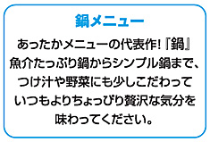 鍋メニュー：あったかメニューの代表作！『鍋』魚介たっぷり鍋からシンプル鍋まで、つけ汁や野菜にも少しこだわっていつもよりちょっぴり贅沢な気分を味わってください。